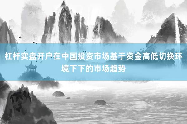 杠杆实盘开户在中国投资市场基于资金高低切换环境下下的市场趋势