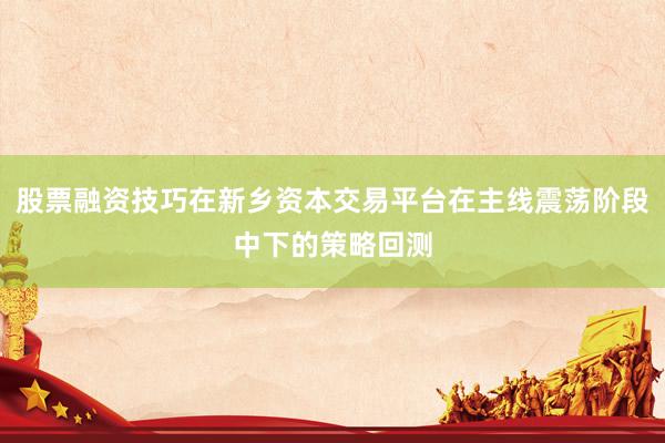 股票融资技巧在新乡资本交易平台在主线震荡阶段中下的策略回测