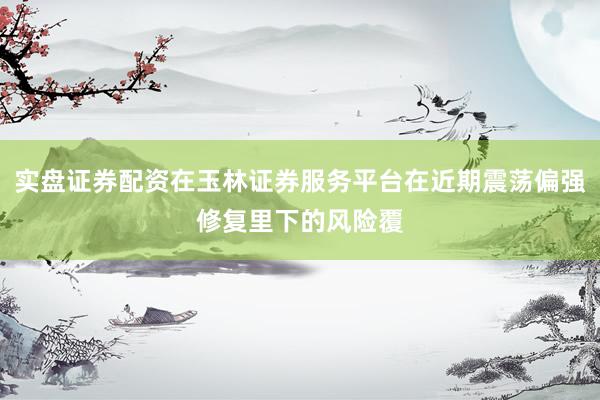 实盘证券配资在玉林证券服务平台在近期震荡偏强修复里下的风险覆