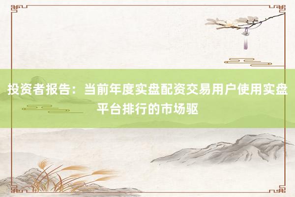 投资者报告:当前年度实盘配资交易用户使用实盘平台排行的市场驱
