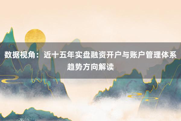 数据视角：近十五年实盘融资开户与账户管理体系趋势方向解读