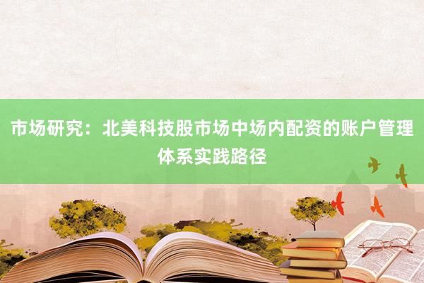 市场研究:北美科技股市场中场内配资的账户管理体系实践路径