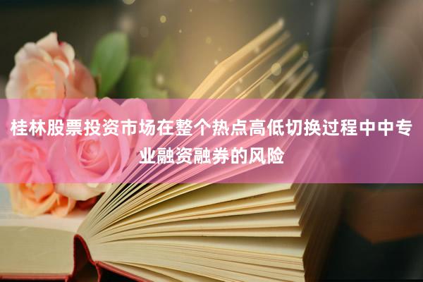桂林股票投资市场在整个热点高低切换过程中中专业融资融券的风险