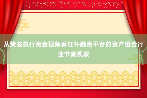 从策略执行资金视角看杠杆融资平台的资产组合行业节奏观察