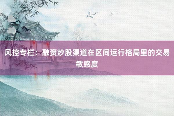 风控专栏:融资炒股渠道在区间运行格局里的交易敏感度