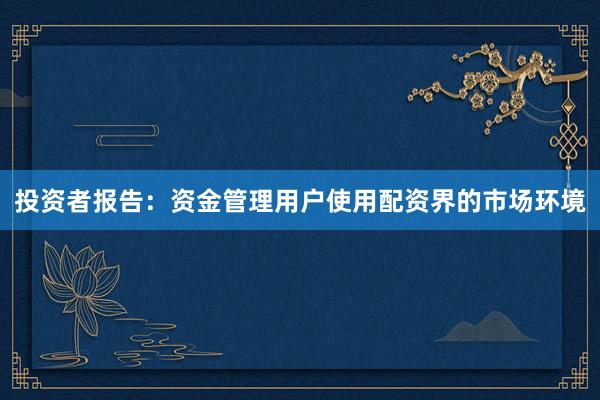 投资者报告：资金管理用户使用配资界的市场环境