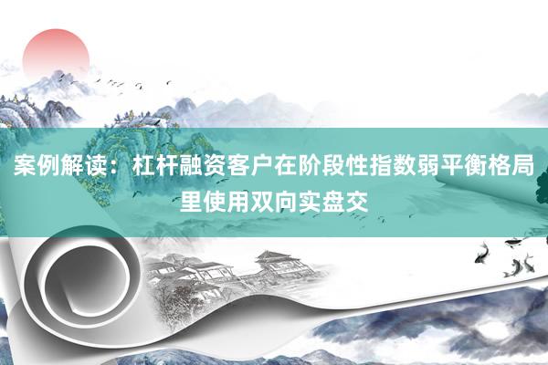 案例解读:杠杆融资客户在阶段性指数弱平衡格局里使用双向实盘交
