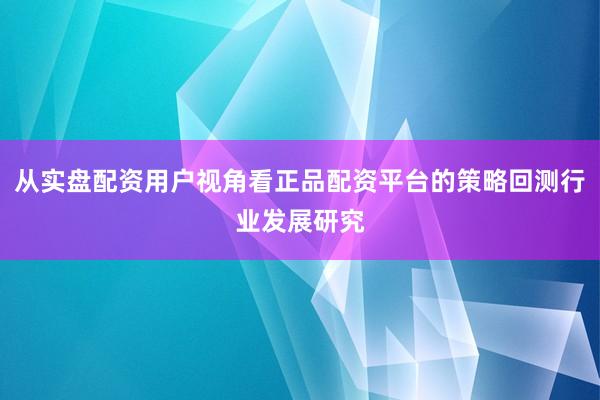 从实盘配资用户视角看正品配资平台的策略回测行业发展研究