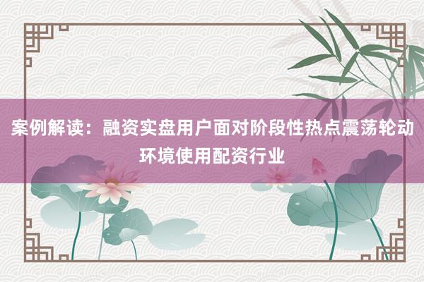 案例解读:融资实盘用户面对阶段性热点震荡轮动环境使用配资行业