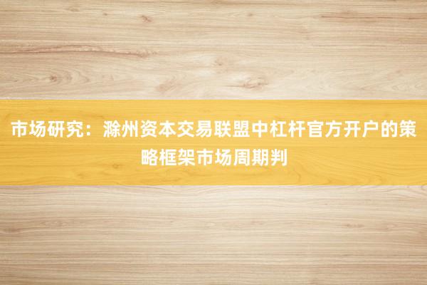 市场研究：滁州资本交易联盟中杠杆官方开户的策略框架市场周期判