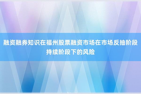 融资融券知识在福州股票融资市场在市场反抽阶段持续阶段下的风险