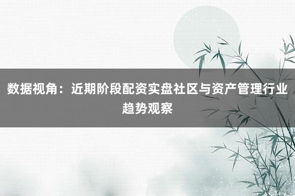 数据视角:近期阶段配资实盘社区与资产管理行业趋势观察
