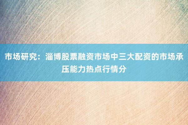 市场研究：淄博股票融资市场中三大配资的市场承压能力热点行情分