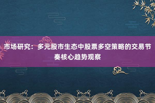 市场研究:多元股市生态中股票多空策略的交易节奏核心趋势观察
