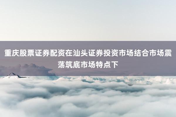 重庆股票证券配资在汕头证券投资市场结合市场震荡筑底市场特点下