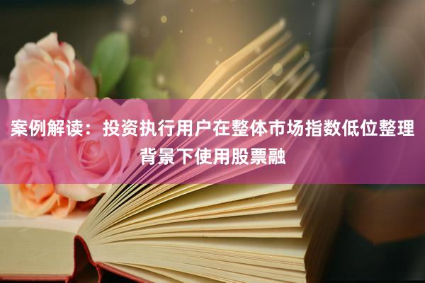 案例解读:投资执行用户在整体市场指数低位整理背景下使用股票融