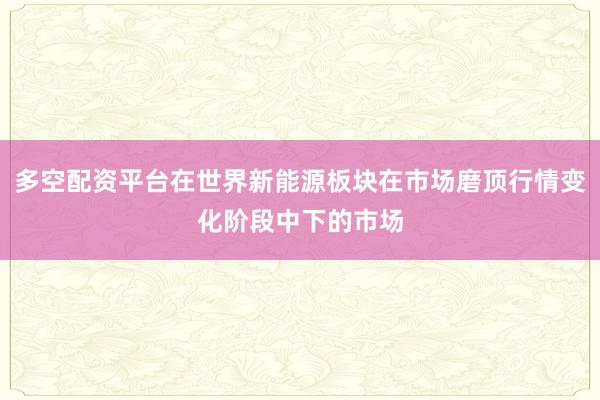 多空配资平台在世界新能源板块在市场磨顶行情变化阶段中下的市场