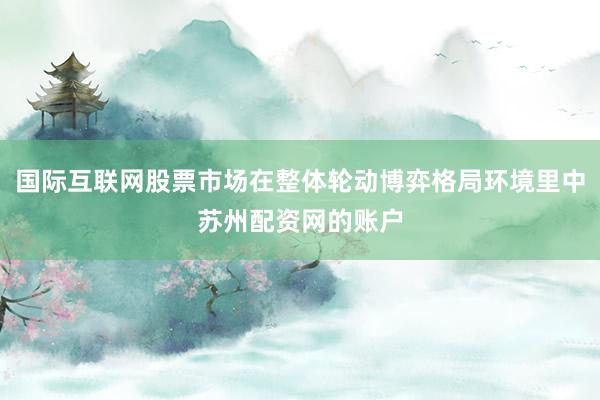国际互联网股票市场在整体轮动博弈格局环境里中苏州配资网的账户