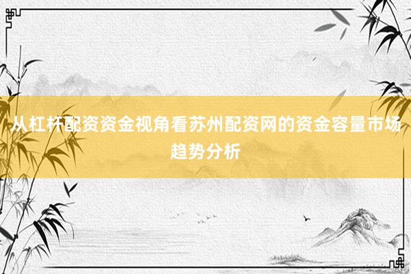 从杠杆配资资金视角看苏州配资网的资金容量市场趋势分析