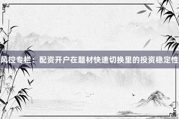 风控专栏：配资开户在题材快速切换里的投资稳定性