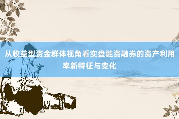 从收益型资金群体视角看实盘融资融券的资产利用率新特征与变化