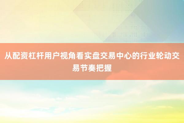 从配资杠杆用户视角看实盘交易中心的行业轮动交易节奏把握