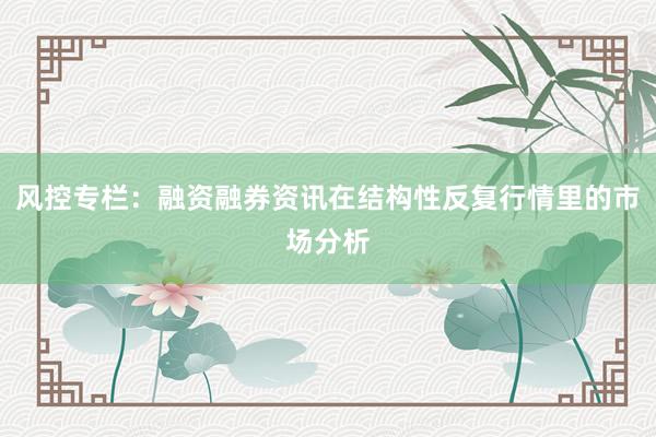 风控专栏：融资融券资讯在结构性反复行情里的市场分析