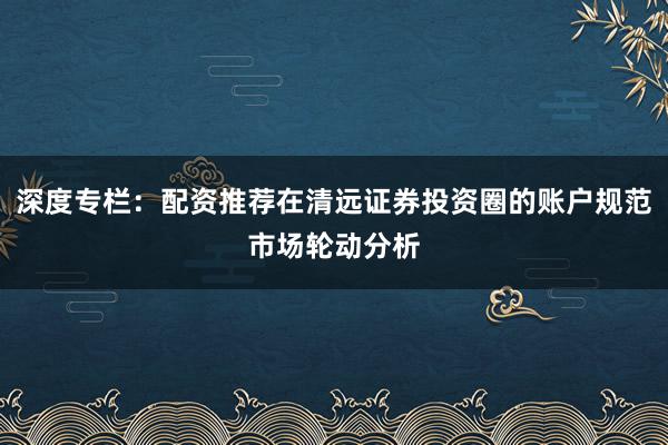 深度专栏：配资推荐在清远证券投资圈的账户规范市场轮动分析