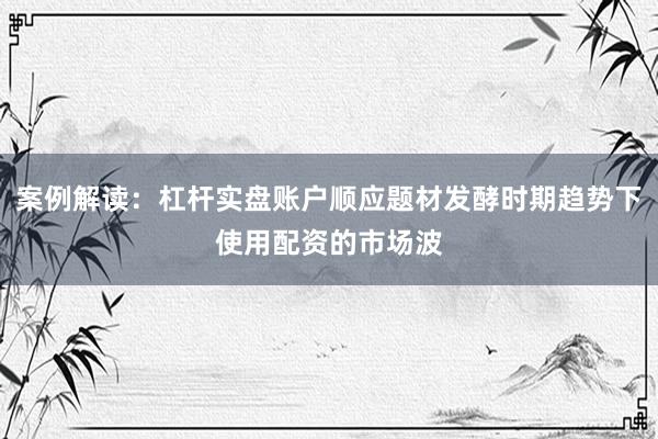 案例解读:杠杆实盘账户顺应题材发酵时期趋势下使用配资的市场波