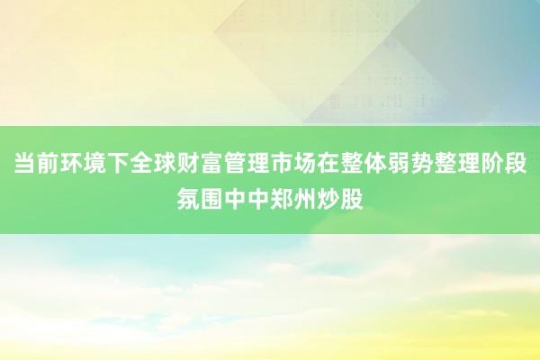 当前环境下全球财富管理市场在整体弱势整理阶段氛围中中郑州炒股