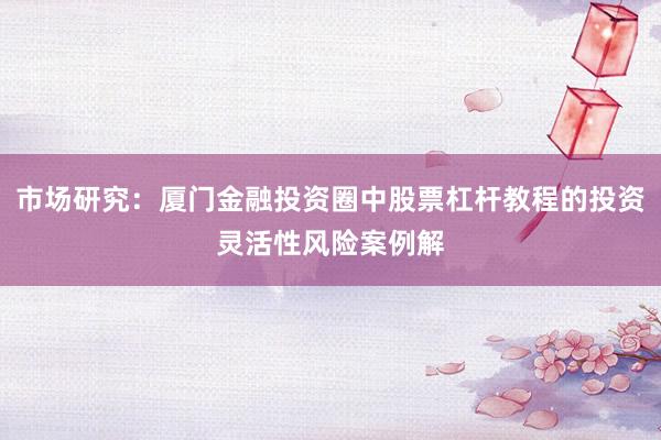 市场研究:厦门金融投资圈中股票杠杆教程的投资灵活性风险案例解