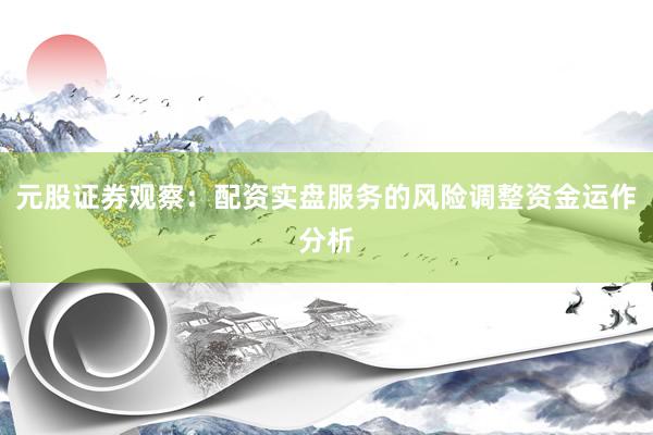 元股证券观察:配资实盘服务的风险调整资金运作分析