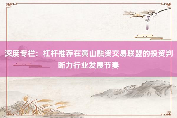 深度专栏：杠杆推荐在黄山融资交易联盟的投资判断力行业发展节奏