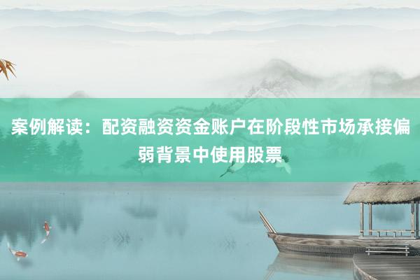 案例解读:配资融资资金账户在阶段性市场承接偏弱背景中使用股票