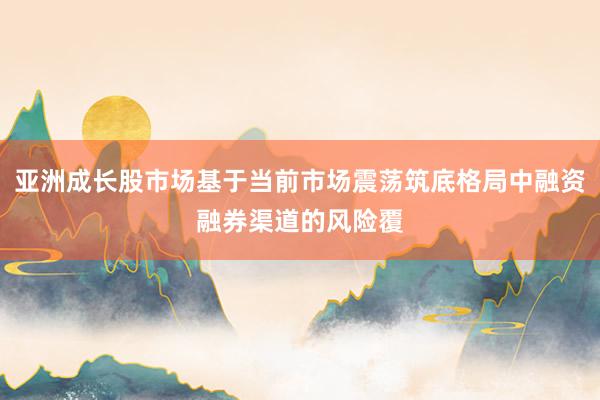亚洲成长股市场基于当前市场震荡筑底格局中融资融券渠道的风险覆