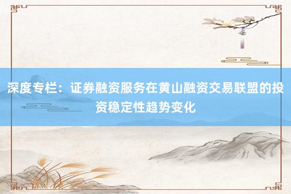 深度专栏：证券融资服务在黄山融资交易联盟的投资稳定性趋势变化