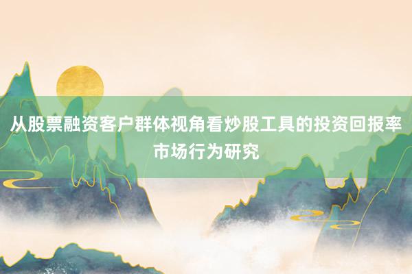 从股票融资客户群体视角看炒股工具的投资回报率市场行为研究