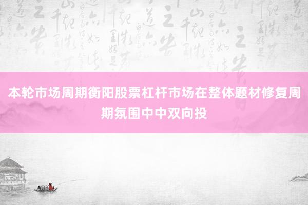 本轮市场周期衡阳股票杠杆市场在整体题材修复周期氛围中中双向投