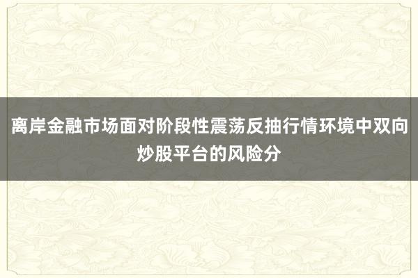 离岸金融市场面对阶段性震荡反抽行情环境中双向炒股平台的风险分