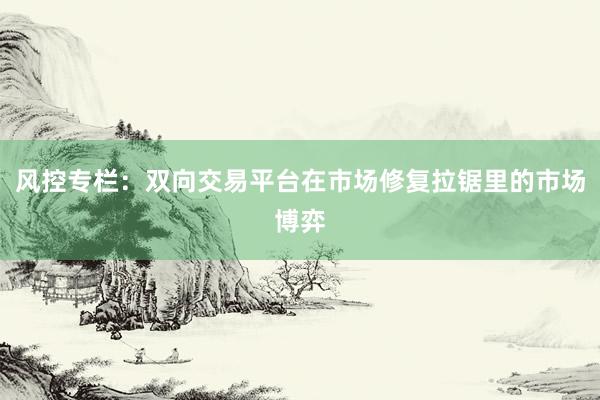 风控专栏：双向交易平台在市场修复拉锯里的市场博弈