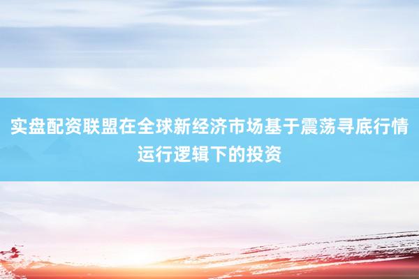 实盘配资联盟在全球新经济市场基于震荡寻底行情运行逻辑下的投资