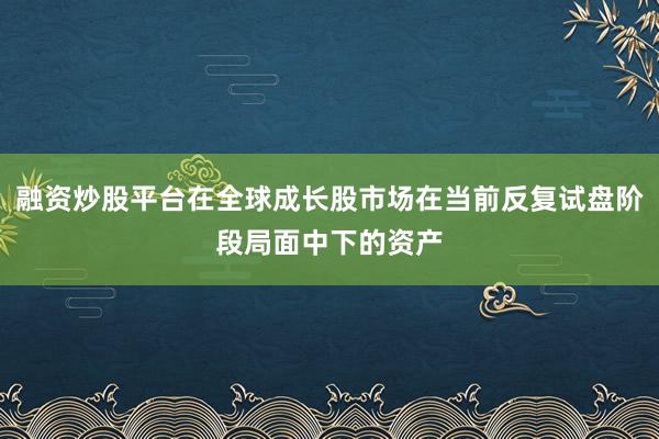 融资炒股平台在全球成长股市场在当前反复试盘阶段局面中下的资产