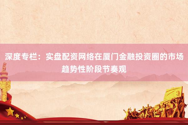 深度专栏:实盘配资网络在厦门金融投资圈的市场趋势性阶段节奏观