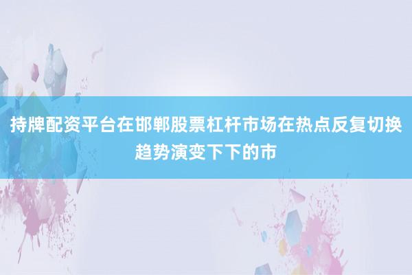 持牌配资平台在邯郸股票杠杆市场在热点反复切换趋势演变下下的市