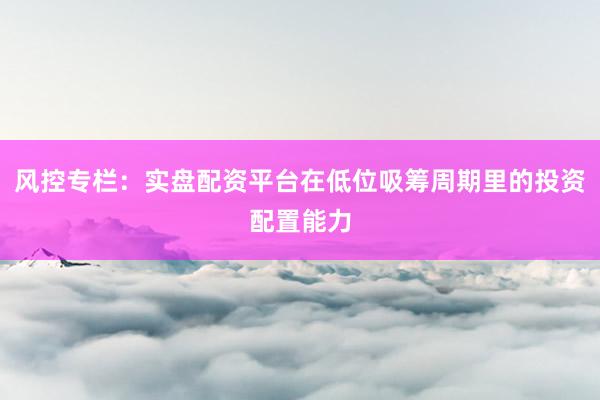 风控专栏：实盘配资平台在低位吸筹周期里的投资配置能力