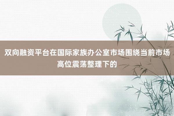 双向融资平台在国际家族办公室市场围绕当前市场高位震荡整理下的
