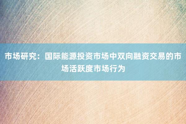 市场研究:国际能源投资市场中双向融资交易的市场活跃度市场行为