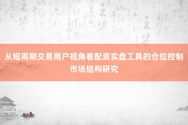 从短周期交易用户视角看配资实盘工具的仓位控制市场结构研究