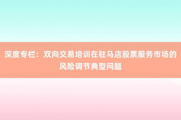 深度专栏：双向交易培训在驻马店股票服务市场的风险调节典型问题
