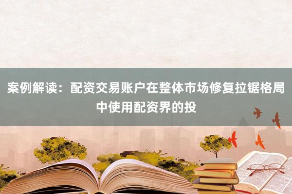 案例解读:配资交易账户在整体市场修复拉锯格局中使用配资界的投